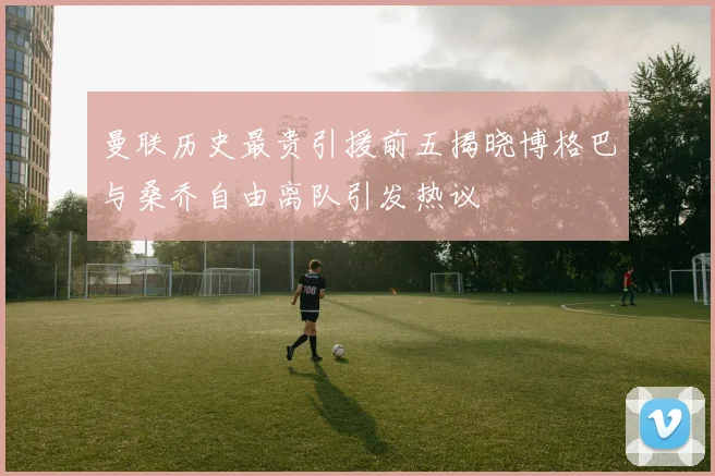 曼联历史最贵引援前五揭晓博格巴与桑乔自由离队引发热议