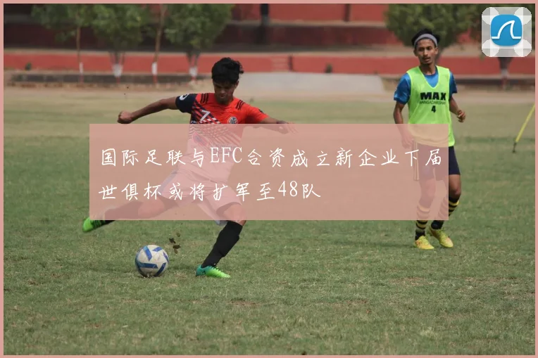 国际足联与EFC合资成立新企业下届世俱杯或将扩军至48队