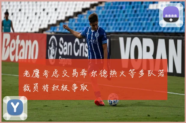 老鹰考虑交易希尔德热火等多队若裁员将积极争取