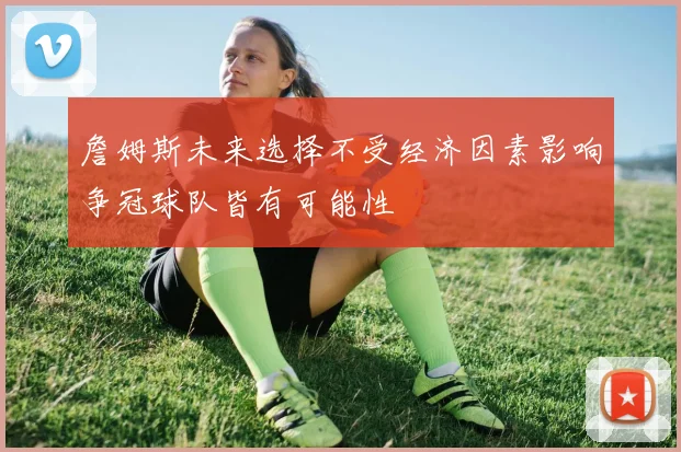 詹姆斯未来选择不受经济因素影响争冠球队皆有可能性