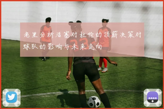老里分析活塞对杜伦的顶薪决策对球队的影响与未来走向