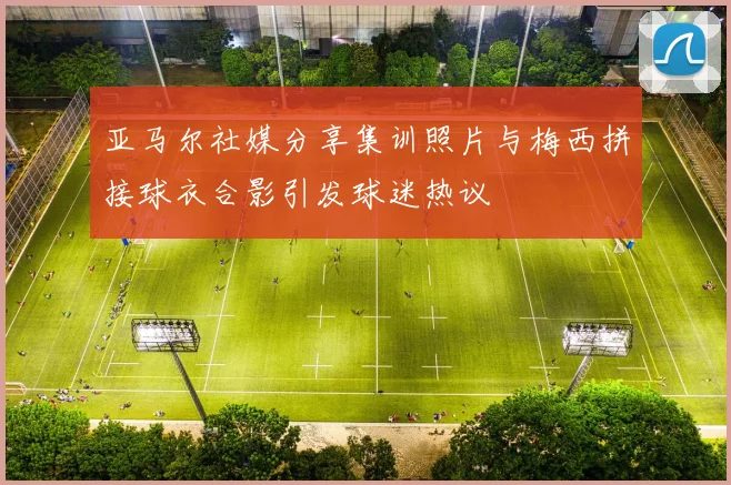 亚马尔社媒分享集训照片与梅西拼接球衣合影引发球迷热议