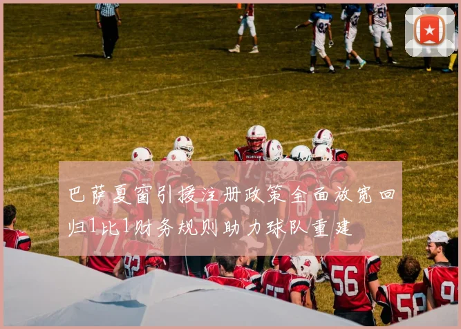 巴萨夏窗引援注册政策全面放宽回归1比1财务规则助力球队重建