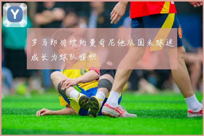 罗马即将续约曼奇尼他从国米球迷成长为球队旗帜