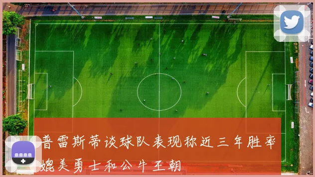 普雷斯蒂谈球队表现称近三年胜率媲美勇士和公牛王朝