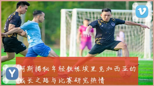 阿斯揭秘年轻教练埃里克加西亚的成长之路与比赛研究热情