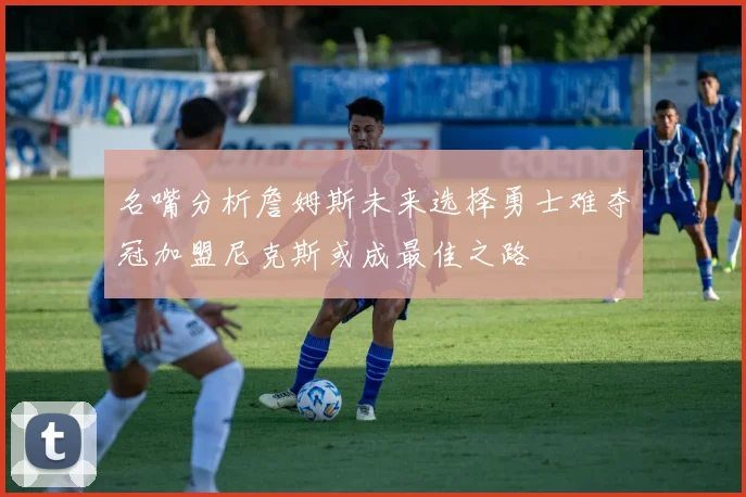 名嘴分析詹姆斯未来选择勇士难夺冠加盟尼克斯或成最佳之路